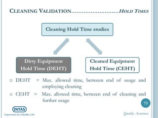 o DEHT = Max. allowed time, between end of usage and
employing cleaning
o CEHT = Max. allowed time, between end of cleaning and
further usage
CLEANING VALIDATION………………………HOLD TIMES
73
Cleaning Hold Time studies
Cleaned Equipment
Hold Time (CEHT)
Dirty Equipment
Hold Time (DEHT)
Quality Assurance
 