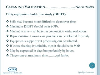 Dirty equipment hold time study (DEHT) :
 Soils may become more difficult to clean over time.
 Maximum DEHT should be in SOPs.
 Maximum time shall be set in conjunction with production.
 Representative / worst case product can be selected for study.
 Equipments support wet processing can be selected.
 If extra cleaning is desirable, then it should be in SOP.
 May be expressed in days but preferably by hours.
 Three runs at maximum time……..safe harbor.
74
CLEANING VALIDATION………………………HOLD TIMES
Quality Assurance
 