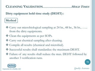 Dirty equipment hold time study (DEHT) :
Method
 Carry out microbiological sampling at 24 hr., 48 hr., 36 hr., …...
from the dirty equipments.
 Clean the equipments as per SOPs.
 Carry out chemical sampling after cleaning.
 Compile all results (chemical and microbial).
 Successful results shall standardize the maximum DEHT.
 Failure of any results shall reduce the max. DEHT followed by
another 3 verification runs.
75
CLEANING VALIDATION………………………HOLD TIMES
Quality Assurance
 