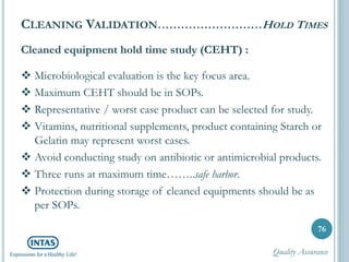 Cleaned equipment hold time study (CEHT) :
 Microbiological evaluation is the key focus area.
 Maximum CEHT should be in SOPs.
 Representative / worst case product can be selected for study.
 Vitamins, nutritional supplements, product containing Starch or
Gelatin may represent worst cases.
 Avoid conducting study on antibiotic or antimicrobial products.
 Three runs at maximum time……..safe harbor.
 Protection during storage of cleaned equipments should be as
per SOPs.
76
CLEANING VALIDATION………………………HOLD TIMES
Quality Assurance
 