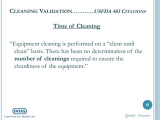 CLEANING VALIDATION…………USFDA 483 CITATIONS
Time of Cleaning
“Equipment cleaning is performed on a “clean until
clean” basis. There has been no determination of the
number of cleanings required to ensure the
cleanliness of the equipment.”
81
Quality Assurance
 