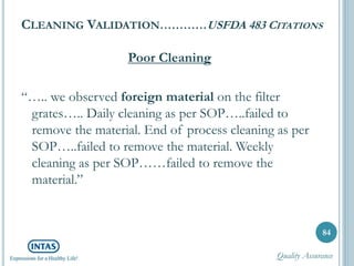 CLEANING VALIDATION…………USFDA 483 CITATIONS
Poor Cleaning
“….. we observed foreign material on the filter
grates….. Daily cleaning as per SOP…..failed to
remove the material. End of process cleaning as per
SOP…..failed to remove the material. Weekly
cleaning as per SOP……failed to remove the
material.”
84
Quality Assurance
 