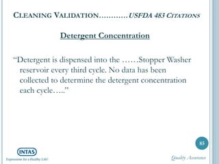 CLEANING VALIDATION…………USFDA 483 CITATIONS
Detergent Concentration
“Detergent is dispensed into the ……Stopper Washer
reservoir every third cycle. No data has been
collected to determine the detergent concentration
each cycle…..”
85
Quality Assurance
 