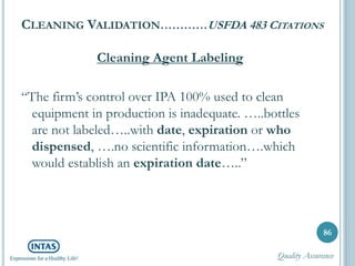 CLEANING VALIDATION…………USFDA 483 CITATIONS
Cleaning Agent Labeling
“The firm’s control over IPA 100% used to clean
equipment in production is inadequate. …..bottles
are not labeled…..with date, expiration or who
dispensed, ….no scientific information….which
would establish an expiration date…..”
86
Quality Assurance
 