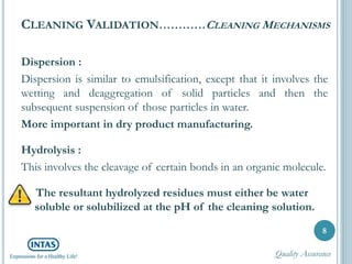 CLEANING VALIDATION…………CLEANING MECHANISMS
Dispersion :
Dispersion is similar to emulsification, except that it involves the
wetting and deaggregation of solid particles and then the
subsequent suspension of those particles in water.
More important in dry product manufacturing.
Hydrolysis :
This involves the cleavage of certain bonds in an organic molecule.
The resultant hydrolyzed residues must either be water
soluble or solubilized at the pH of the cleaning solution.
8
Quality Assurance
 