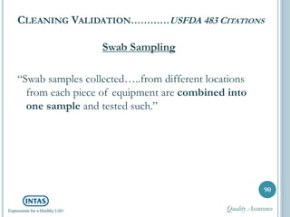 CLEANING VALIDATION…………USFDA 483 CITATIONS
Swab Sampling
“Swab samples collected…..from different locations
from each piece of equipment are combined into
one sample and tested such.”
90
Quality Assurance
 