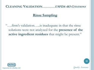 CLEANING VALIDATION…………USFDA 483 CITATIONS
Rinse Sampling
“….firm’s validation…..is inadequate in that the rinse
solutions were not analyzed for the presence of the
active ingredient residues that might be present.”
91
Quality Assurance
 