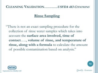 CLEANING VALIDATION…………USFDA 483 CITATIONS
Rinse Sampling
“There is not an exact sampling procedure for the
collection of rinse water samples which takes into
account the surface area involved, time of
contact….., volume of rinse, and temperature of
rinse, along with a formula to calculate the amount
of possible contamination based on analysis.”
92
Quality Assurance
 