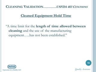 CLEANING VALIDATION…………USFDA 483 CITATIONS
Cleaned Equipment Hold Time
“A time limit for the length of time allowed between
cleaning and the use of the manufacturing
equipment…..has not been established.”
94
Quality Assurance
 
