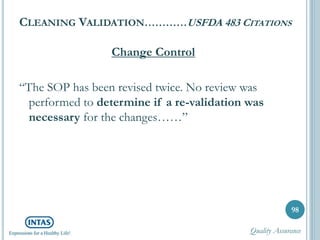 CLEANING VALIDATION…………USFDA 483 CITATIONS
Change Control
“The SOP has been revised twice. No review was
performed to determine if a re-validation was
necessary for the changes……”
98
Quality Assurance
 