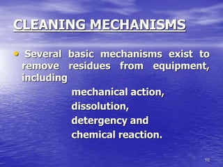 10
CLEANING MECHANISMS
• Several basic mechanisms exist to
remove residues from equipment,
including
mechanical action,
dissolution,
detergency and
chemical reaction.
 