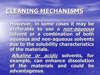 13
CLEANING MECHANISMS
However, in some cases it may be
preferable to use a non-aqueous
solvent or a combination of both
aqueous and non-aqueous solvents
due to the solubility characteristics
of the materials.
Alkaline or acidic solvents, for
example, can enhance dissolution
of the materials and could be
advantageous.
 