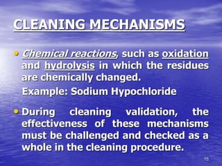 15
CLEANING MECHANISMS
• Chemical reactions, such as oxidation
and hydrolysis in which the residues
are chemically changed.
Example: Sodium Hypochloride
• During cleaning validation, the
effectiveness of these mechanisms
must be challenged and checked as a
whole in the cleaning procedure.
 