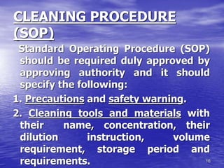 16
CLEANING PROCEDURE
(SOP)
Standard Operating Procedure (SOP)
should be required duly approved by
approving authority and it should
specify the following:
1. Precautions and safety warning.
2. Cleaning tools and materials with
their name, concentration, their
dilution instruction, volume
requirement, storage period and
requirements.
 