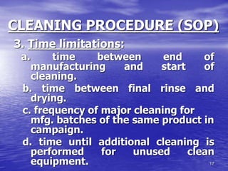 17
CLEANING PROCEDURE (SOP)
3. Time limitations:
a. time between end of
manufacturing and start of
cleaning.
b. time between final rinse and
drying.
c. frequency of major cleaning for
mfg. batches of the same product in
campaign.
d. time until additional cleaning is
performed for unused clean
equipment.
 