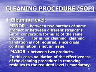 18
CLEANING PROCEDURE (SOP)
4. Cleaning level:
MINOR  between two batches of same
product or between different strengths
(inter convertible formula) of the same
product. For minor cleaning, cleaning
validation is not required, since cross
contamination is not an issue.
MAJOR  between two products.
In this case, validation of the effectiveness
of the cleaning procedure in removing
residues to the required level is mandatory.
 
