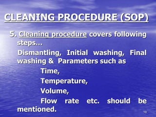 19
CLEANING PROCEDURE (SOP)
5. Cleaning procedure covers following
steps…
Dismantling, Initial washing, Final
washing & Parameters such as
Time,
Temperature,
Volume,
Flow rate etc. should be
mentioned.
 
