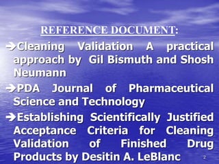 2
Cleaning Validation A practical
approach by Gil Bismuth and Shosh
Neumann
PDA Journal of Pharmaceutical
Science and Technology
Establishing Scientifically Justified
Acceptance Criteria for Cleaning
Validation of Finished Drug
Products by Desitin A. LeBlanc
REFERENCE DOCUMENT:
 