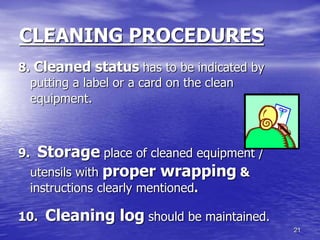 21
CLEANING PROCEDURES
8. Cleaned status has to be indicated by
putting a label or a card on the clean
equipment.
9. Storage place of cleaned equipment /
utensils with proper wrapping &
instructions clearly mentioned.
10. Cleaning log should be maintained.
 