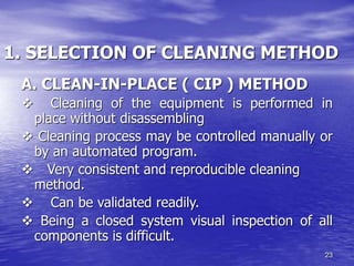 23
1. SELECTION OF CLEANING METHOD
A. CLEAN-IN-PLACE ( CIP ) METHOD
v Cleaning of the equipment is performed in
place without disassembling
v Cleaning process may be controlled manually or
by an automated program.
v Very consistent and reproducible cleaning
method.
v Can be validated readily.
v Being a closed system visual inspection of all
components is difficult.
 