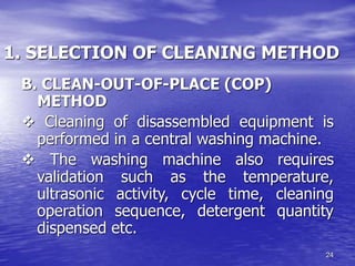 24
1. SELECTION OF CLEANING METHOD
B. CLEAN-OUT-OF-PLACE (COP)
METHOD
v Cleaning of disassembled equipment is
performed in a central washing machine.
v The washing machine also requires
validation such as the temperature,
ultrasonic activity, cycle time, cleaning
operation sequence, detergent quantity
dispensed etc.
 