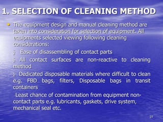 27
1. SELECTION OF CLEANING METHOD
• The equipment design and manual cleaning method are
taken into consideration for selection of equipment. All
equipments selected viewing following cleaning
considerations:
§ Ease of disassembling of contact parts
§ All contact surfaces are non-reactive to cleaning
method
§ Dedicated disposable materials where difficult to clean
e.g. FBD bags, filters, Disposable bags in transit
containers
Least chance of contamination from equipment non-
contact parts e.g. lubricants, gaskets, drive system,
mechanical seal etc.
 