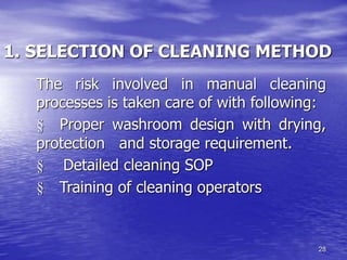 28
1. SELECTION OF CLEANING METHOD
The risk involved in manual cleaning
processes is taken care of with following:
§ Proper washroom design with drying,
protection and storage requirement.
§ Detailed cleaning SOP
§ Training of cleaning operators
 