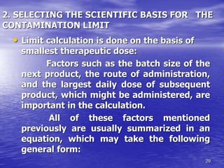 29
2. SELECTING THE SCIENTIFIC BASIS FOR THE
CONTAMINATION LIMIT
• Limit calculation is done on the basis of
smallest therapeutic dose:
Factors such as the batch size of the
next product, the route of administration,
and the largest daily dose of subsequent
product, which might be administered, are
important in the calculation.
All of these factors mentioned
previously are usually summarized in an
equation, which may take the following
general form:
 