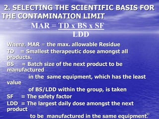 30
2. SELECTING THE SCIENTIFIC BASIS FOR
THE CONTAMINATION LIMIT
Where, MAR = the max. allowable Residue
TD = Smallest therapeutic dose amongst all
products.
BS = Batch size of the next product to be
manufactured
in the same equipment, which has the least
value
of BS/LDD within the group, is taken
SF = The safety factor
LDD = The largest daily dose amongst the next
product
to be manufactured in the same equipment.
MAR = TD x BS x SF
LDD
 