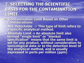 32
2. SELECTING THE SCIENTIFIC
BASIS FOR THE CONTAMINATION
LIMIT
• Contamination Limit Based on Other
Considerations:
 Not Detectable  This type of limit refers to
a specific analytical method.
 Absolute Limit  An absolute limit also
termed “single limit” or “blanket
specification” means that the same limit is
set for any product, without consideration to
toxicological data or to the detection level of
the analytical method, and is usually
expressed in parts per million (ppm)
 