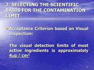 33
2. SELECTING THE SCIENTIFIC
BASIS FOR THE CONTAMINATION
LIMIT
• Acceptance Criterion based on Visual
Inspection:
The visual detection limits of most
active ingredients is approximately
4g / cm2
 