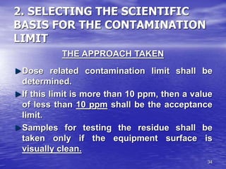 34
2. SELECTING THE SCIENTIFIC
BASIS FOR THE CONTAMINATION
LIMIT
THE APPROACH TAKEN
Dose related contamination limit shall be
determined.
If this limit is more than 10 ppm, then a value
of less than 10 ppm shall be the acceptance
limit.
Samples for testing the residue shall be
taken only if the equipment surface is
visually clean.
 