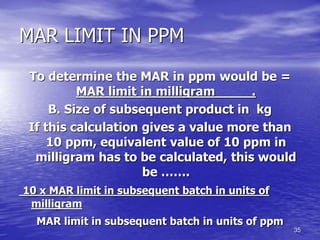 35
MAR LIMIT IN PPM
To determine the MAR in ppm would be =
MAR limit in milligram .
B. Size of subsequent product in kg
If this calculation gives a value more than
10 ppm, equivalent value of 10 ppm in
milligram has to be calculated, this would
be …….
10 x MAR limit in subsequent batch in units of
milligram
MAR limit in subsequent batch in units of ppm
 