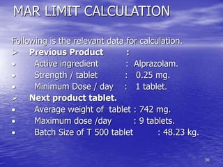 36
MAR LIMIT CALCULATION
Following is the relevant data for calculation.
 Previous Product :
 Active ingredient : Alprazolam.
 Strength / tablet : 0.25 mg.
 Minimum Dose / day : 1 tablet.
 Next product tablet.
 Average weight of tablet : 742 mg.
 Maximum dose /day : 9 tablets.
 Batch Size of T 500 tablet : 48.23 kg.
 