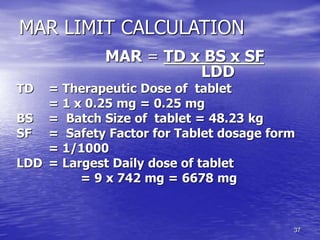 37
MAR LIMIT CALCULATION
MAR = TD x BS x SF
LDD
TD = Therapeutic Dose of tablet
= 1 x 0.25 mg = 0.25 mg
BS = Batch Size of tablet = 48.23 kg
SF = Safety Factor for Tablet dosage form
= 1/1000
LDD = Largest Daily dose of tablet
= 9 x 742 mg = 6678 mg
 