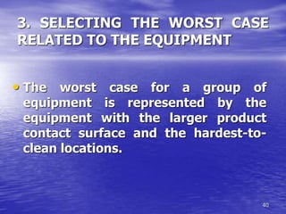 40
3. SELECTING THE WORST CASE
RELATED TO THE EQUIPMENT
• The worst case for a group of
equipment is represented by the
equipment with the larger product
contact surface and the hardest-to-
clean locations.
 