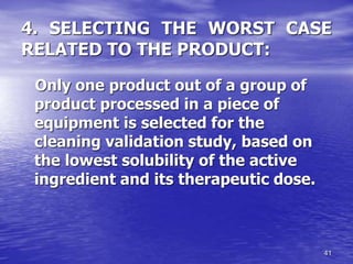 41
4. SELECTING THE WORST CASE
RELATED TO THE PRODUCT:
Only one product out of a group of
product processed in a piece of
equipment is selected for the
cleaning validation study, based on
the lowest solubility of the active
ingredient and its therapeutic dose.
 