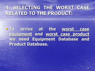 42
4. SELECTING THE WORST CASE
RELATED TO THE PRODUCT:
• To arrive at the worst case
equipment and worst case product
we need Equipment Database and
Product Database.
 