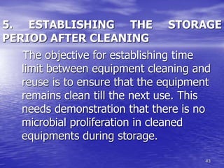 43
5. ESTABLISHING THE STORAGE
PERIOD AFTER CLEANING
The objective for establishing time
limit between equipment cleaning and
reuse is to ensure that the equipment
remains clean till the next use. This
needs demonstration that there is no
microbial proliferation in cleaned
equipments during storage.
 