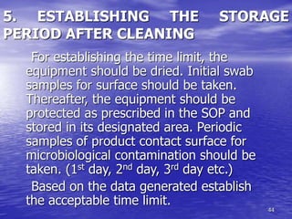 44
5. ESTABLISHING THE STORAGE
PERIOD AFTER CLEANING
For establishing the time limit, the
equipment should be dried. Initial swab
samples for surface should be taken.
Thereafter, the equipment should be
protected as prescribed in the SOP and
stored in its designated area. Periodic
samples of product contact surface for
microbiological contamination should be
taken. (1st day, 2nd day, 3rd day etc.)
Based on the data generated establish
the acceptable time limit.
 