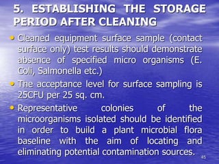 45
5. ESTABLISHING THE STORAGE
PERIOD AFTER CLEANING
• Cleaned equipment surface sample (contact
surface only) test results should demonstrate
absence of specified micro organisms (E.
Coli, Salmonella etc.)
• The acceptance level for surface sampling is
25CFU per 25 sq. cm.
• Representative colonies of the
microorganisms isolated should be identified
in order to build a plant microbial flora
baseline with the aim of locating and
eliminating potential contamination sources.
 