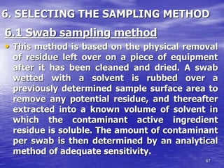 47
6. SELECTING THE SAMPLING METHOD
6.1 Swab sampling method
• This method is based on the physical removal
of residue left over on a piece of equipment
after it has been cleaned and dried. A swab
wetted with a solvent is rubbed over a
previously determined sample surface area to
remove any potential residue, and thereafter
extracted into a known volume of solvent in
which the contaminant active ingredient
residue is soluble. The amount of contaminant
per swab is then determined by an analytical
method of adequate sensitivity.
 