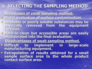 48
6. SELECTING THE SAMPLING METHOD
Advantages of swab sampling method.
• Direct evaluation of surface contamination.
• Insoluble or poorly soluble substances may be
physically removed from the equipment
surfaces.
• Hard-to-clean but accessible areas are easily
incorporated into the final evaluation.
Disadvantages of swab sampling method.
• Difficult to implement in large-scale
manufacturing equipment.
• Extrapolation of results obtained for a small
sample surface area to the whole product
contact surface area.
 
