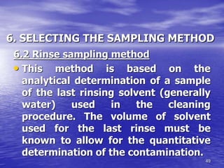 49
6. SELECTING THE SAMPLING METHOD
6.2 Rinse sampling method
• This method is based on the
analytical determination of a sample
of the last rinsing solvent (generally
water) used in the cleaning
procedure. The volume of solvent
used for the last rinse must be
known to allow for the quantitative
determination of the contamination.
 