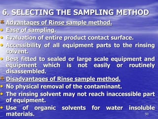 50
6. SELECTING THE SAMPLING METHOD
Advantages of Rinse sample method.
• Ease of sampling.
• Evaluation of entire product contact surface.
• Accessibility of all equipment parts to the rinsing
solvent.
• Best fitted to sealed or large scale equipment and
equipment which is not easily or routinely
disassembled.
Disadvantages of Rinse sample method.
• No physical removal of the contaminant.
• The rinsing solvent may not reach inaccessible part
of equipment.
• Use of organic solvents for water insoluble
materials.
 