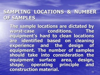 52
SAMPLING LOCATIONS & NUMBER
OF SAMPLES
The sample locations are dictated by
worst-case conditions. The
equipment’s hard to clean locations
are identified based on cleaning
experience and the design of
equipment. The number of samples
should take into consideration the
equipment surface area, design,
shape, operating principle and
construction material.
 