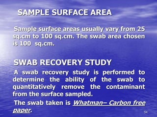 54
SAMPLE SURFACE AREA
Sample surface areas usually vary from 25
sq.cm to 100 sq.cm. The swab area chosen
is 100 sq.cm.
SWAB RECOVERY STUDY
A swab recovery study is performed to
determine the ability of the swab to
quantitatively remove the contaminant
from the surface sampled.
The swab taken is Whatman– Carbon free
paper.
 