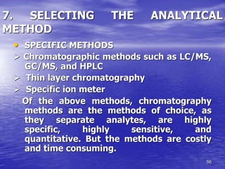 56
7. SELECTING THE ANALYTICAL
METHOD
• SPECIFIC METHODS
 Chromatographic methods such as LC/MS,
GC/MS, and HPLC
 Thin layer chromatography
 Specific ion meter
Of the above methods, chromatography
methods are the methods of choice, as
they separate analytes, are highly
specific, highly sensitive, and
quantitative. But the methods are costly
and time consuming.
 