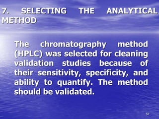 57
7. SELECTING THE ANALYTICAL
METHOD
The chromatography method
(HPLC) was selected for cleaning
validation studies because of
their sensitivity, specificity, and
ability to quantify. The method
should be validated.
 