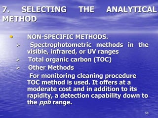 58
7. SELECTING THE ANALYTICAL
METHOD
• NON-SPECIFIC METHODS.
 Spectrophotometric methods in the
visible, infrared, or UV ranges
 Total organic carbon (TOC)
 Other Methods
For monitoring cleaning procedure
TOC method is used. It offers at a
moderate cost and in addition to its
rapidity, a detection capability down to
the ppb range.
 